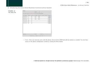 FIGURE 41
The Users Tab




                • U s e r s : Here you associate users with the phones discovered by CCA and add new phones as needed. You also have
                  access to the phone configuration screen by clicking the More button.




                                  © 2008 Cisco Systems Inc. All rights reserved. This publication is protected by copyright. Please see page 147 for more details.
 