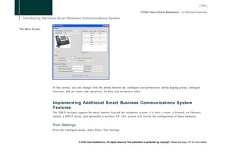 The More Screen




                  In this screen, you can change what the phone buttons do, configure user permission, define paging group, configure
                  intercom, and set timers and operations for busy and no-answer rules.



                  Implementing Additional Smart Business Communications System
                  Features
                  The SBCS includes support for many features beyond the telephone system; it is also a router, a firewall, an Ethernet
                  switch, a D H C P server, and optionally a wireless AP. This section will review the configuration of these elements.


                  Port Settings
                  From the Configure menu, select Ports, Port Settings.



                                      © 2008 Cisco Systems Inc. All rights reserved. This publication is protected by copyright. Please see page 147 for more details.
 