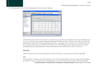 The Runtime Status tab shows what the port is actually doing. (In contrast to the setting of Auto in the Configuration tab,
here you see that ports have actually negotiated Full Duplex/100 Mbps and PoE.) At the top of the table you can see the
allocated PoE, expressed as Consumed and Remaining values. The display shows Unknown, Cisco, and IEEE under the
Device column; these relate to the different PoE delivery types (IEEE being the current standard, and Cisco being the
prestandard proprietary implementation. Unknown typically means the attached device does not need PoE).


Security

Under the Security menu, you will find submenus for NAT, VPN Server, Security Audit, and Firewall and D M Z .

NAT
Network Address Translation serves three purposes: First, it hides internal addresses from the outside network (typically
the Internet). Second, it can allow many internal addresses to access the Internet using a single, registered Internet IP.
                    © 2008 Cisco Systems Inc. All rights reserved. This publication is protected by copyright. Please see page 147 for more details.
 