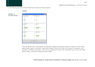Health

FIGURE 47
The Health Display




                     Under the Monitor menu, select Health. This generates a graphical representation (shown in Figure 47) of the critical
                     general health statistics of the SBCS: Bandwidth Utilization, Packet Error Rate, PoE Utilization, Temperature, CPU
                     Utilization, and Memory Utilization. These stats are updated every minute. More information can be read in the Health
                     Details window, accessed by clicking the Details button.




                                         © 2008 Cisco Systems Inc. All rights reserved. This publication is protected by copyright. Please see page 147 for more details.
 