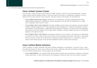 Cisco Unified Contact Center
Cisco provides a range of Contact Center products for S M B , Enterprise, and Service Provider applications. Customer
contact solutions provide multiple avenues to reach and interact with customers, including basic telephony as well as
feature-rich web, email, and even video interaction. The three Contact Center products are described next:

  •   Cisco Unified Contact Center Express: Suitable for 10 to 300 agents, it provides sophisticated call routing,
      outbound dialing capabilities, comprehensive contact management, and chat and web collaboration in a single-
      server, integrated "contact center in a box."

  •   Cisco Unified Contact Center Enterprise: Provides intelligent contact routing, call treatment, network-to-desktop
      computer telephony integration (CTI), and multichannel contact management. It combines multichannel automatic
      call distributor (ACD) functionality. Sophisticated monitoring allows customers to be routed to the most appropriate
      agent (based on real-time conditions such as agent skills, availability, and queue lengths) anywhere in the enterprise,
      regardless of the agent's location.

  •   Cisco Unified Contact Center Hosted: An application hosted by service providers, who then lease its functionality
      to customers who want a virtual contact center without the need to manage and maintain it themselves. Subscribing
      business customers can have IP or time-division multiplexing (TDM) infrastructures or a combination of the two.
      Contact Center Hosted provides all the advanced capabilities found in Contact Center Enterprise.




Cisco Unified Mobile Solutions
Today's workforce is mobile, distributed, and utilizes multiple technologies to communicate. The desire to have a seam-
less transition between the various ways in which people can be reached has spurred the development of mobility features
in Cisco Unified Communications. The key products are the following:

  •   Cisco Unified Mobility: (a.k.a Single Number Reach) Allows multiple remote destinations (commonly a cell phone,
      a home office phone, or other work location) to be configured to ring at the same time as the worker's enterprise



                      © 2008 Cisco Systems Inc. All rights reserved. This publication is protected by copyright. Please see page 147 for more details.
 