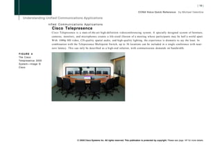 nified Communications Applications
                      Cisco Telepresence
                      Cisco Telepresence is a state-of-the-art high-definition videoconferencing system. A specially designed system of furniture,
                      cameras, monitors, and microphones creates a life-sized illusion of a meeting whose participants may be half a world apart.
                      With 1080p HD video, CD-quality spatial audio, and high-quality lighting, the experience is dramatic to say the least. In
                      combination with the Telepresence Multipoint Switch, up to 36 locations can be included in a single conference with near-
                      zero latency. This can only be described as a high-end solution, with commensurate demands on bandwidth.

FIGURE 4
The Cisco
Telepresence 3000
System—Image ©
Cisco




                                          © 2008 Cisco Systems Inc. All rights reserved. This publication is protected by copyright. Please see page 147 for more details.
 