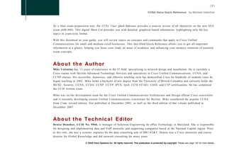 As a final exam preparation tool, the CCNA Voice Quick Reference provides a concise review of all objectives on the new IIUC
exam (640-460). This digital Short Cut provides you with detailed, graphical-based information, highlighting only the key
topics in cram-style format.

With this document as your guide, you will review topics on concepts and commands that apply to Cisco Unified
Communications for small and medium-sized businesses. This fact-filled Quick Reference allows you to get all-important
information at a glance, helping you focus your study on areas of weakness and enhancing your memory retention of essential
exam concepts.



About the Author
Mike Valentine has 13 years of experience in the IT field, specializing in network design and installation. He is currently a
Cisco trainer with Skyline Advanced Technology Services and specializes in Cisco Unified Communications, CCNA, and
CCNP classes. His accessible, humorous, and effective teaching style has demystified Cisco for hundreds of students since he
began teaching in 2002. Mike holds a bachelor of arts degree from the University of British Columbia and currently holds the
MCSE: Security, CCNA, CCDA, CCNP, CCVP, IPTX, QoS, CCSI #31461, CIEH, and C T P certifications. He has completed
the CCIE written exam.

Mike was on the development team for the Cisco Unified Communications Architecture and Design official Cisco courseware
and is currently developing custom Unified Communications courseware for Skyline. Mike coauthored the popular CCNA
Exam Cram, second edition, first published in December 2005, as well as the third edition of that volume published in
December 2007.



A b o u t t h e T e c h n i c a l Editor
Denise Donohue, CCIE No. 9566, is manager of Solutions Engineering for ePlus Technology in Maryland. She is responsible
for designing and implementing data and VoIP networks and supporting companies based in the National Capital region. Prior
to this role, she was a systems engineer for the data consulting arm of SBC/AT&T. Denise was a Cisco instructor and course
director for Global Knowledge and did network consulting for many years.

                         © 2008 Cisco Systems Inc. All rights reserved. This publication is protected by copyright. Please see page 147 for more details.
 