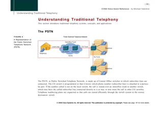 Understanding Traditional Telephony
                      This section introduces traditional telephony systems, concepts, and applications.



                      The PSTN
FIGURE 5                                           Public Switched Telephone Network
A Representation of
the Public Switched
Telephone Network
(PSTN)




                      The PSTN, or Public Switched Telephone Network, is made up of Central Office switches to which subscriber lines are
                      connected. The CO switch is programmed so that it knows which phone number (subscriber line) is attached to a particu-
                      lar port. If the number called is not on the local switch, the call is routed over an interoffice trunk to another switch,
                      which may have the called subscriber line connected directly to it or may in turn route the call to other CO switches.
                      Telephone numbering plans are organized so that calls are routed efficiently through the switch system to the correct
                      destination switch.


                                          © 2008 Cisco Systems Inc. All rights reserved. This publication is protected by copyright. Please see page 147 for more details.
 