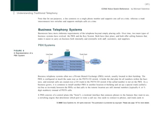 Note that for our purposes, a line connects to a single phone number and supports one call at a time, whereas a trunk
                        interconnects two switches and supports multiple calls at a time.



                        Business Telephony Systems
                        Businesses have more elaborate requirements of the telephone beyond simply placing calls. Over time, two main types of
                        business systems have evolved: the PBX and the Key System. Both have their place, and both offer calling features that
                        make it easier to carry on business both internally and externally with staff, customers, and suppliers.


                        PBX Systems

FIGURE 6
A Representation of a
PBX System




                        Business telephone systems often use a Private Branch Exchange (PBX) switch, usually located in their building. The
                        PBX is configured in much the same way as the PSTN CO switch: it holds the dial plan for all numbers within the busi-
                        ness, and external calls are routed over a CO trunk to the PSTN CO switch if the called number is not on the PBX. As a
                        business grows, it is common to install another PBX in another location or building and set up a special trunk (called a
                        tie-line or tie-trunk) between the PBXs so that calls to the remote location are still internal numbers (typically 4- or 5-
                        digit numbers) instead of PSTN calls.

                        A PBX consists of a control plane (the "brain"), a terminal interface that connects phones to the features they want to use,
                        a switching engine that determines which port to route a call out, line cards to connect to phones, and trunk cards to

                                             © 2008 Cisco Systems Inc. All rights reserved. This publication is protected by copyright. Please see page 147 for more details.
 