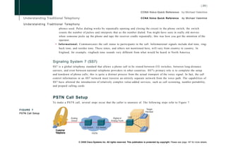 CCNA Voice Quick Reference               by Michael Valentine

   Understanding Traditional Telephony
                          phones used. Pulse dialing works by repeatedly opening and closing the circuit to the phone switch; the switch
                          counts the number of pulses and interprets that as the number dialed. You might have seen in really old movies
                          when someone picks up the phone and taps the receiver cradle repeatedly; this was how you got the attention of the
                          operator.
                       • Informational: Communicates the call status to participants in the call. Informational signals include dial tone, ring-
                          back tone, and reorder tone. These tones, and others not mentioned here, will vary from country to country. In
                          England, for example, ringback tone sounds very different from what would be heard in North America.


                     Signaling System 7 (SS7)
                     SS7 is a global telephony standard that allows a phone call to be routed between CO switches, between long-distance
                     carriers, and even between national telephone providers in other countries. SS7's primary role is to complete the setup
                     and teardown of phone calls; this is quite a distinct process from the actual transport of the voice signal. In fact, the call
                     control information in an SS7 network must traverse an entirely separate network from the voice path. The capabilities of
                     SS7 have allowed the introduction of relatively complex value-added services, such as call screening, number portability,
                     and prepaid calling cards.



                     PSTN Call Setup
                     To make a PSTN call, several steps occur that the caller is unaware of. The following steps refer to Figure 7.




                     0
FIGURE 7
PSTN Call Setup




                       Customer
                       Telephone



                                          © 2008 Cisco Systems Inc. All rights reserved. This publication is protected by copyright. Please see page 147 for more details.
 