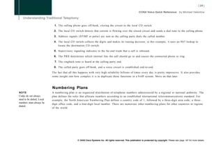 1. The calling phone goes off-hook, closing the circuit to the local CO switch.

                            2. The local CO switch detects that current is flowing over the closed circuit and sends a dial tone to the calling phone.

                            3. Address signals (DTMF or pulse) are sent as the calling party dials the called number.

                            4. The local CO switch collects the digits and makes its routing decision; in this example, it uses an SS7 lookup to
                               locate the destination CO switch.

                            5. Supervisory signaling indicates to the far-end trunk that a call is inbound.

                            6. The PBX determines which internal line the call should go to and causes the connected phone to ring.

                             7. The ringback tone is heard at the calling party end.

                            8. The called party goes off-hook, and a voice circuit is established end-to-end.

                           The fact that all this happens with very high reliability billions of times every day is pretty impressive. It also provides
                           some insight into how complex it is to duplicate these functions in a VoIP system. More on that later.



                           Numbering Plans
NOTE                       A numbering plan is an organized distribution of telephone numbers administered by a regional or national authority. The
Codes do not always        plan defines the rules that allocate numbers according to an established international telecommunications standard. For
need to be dialed; Local   example, the North American Numbering Plan defines a country code of 1, followed by a three-digit area code, a three-
numbers must always be     digit office code, and a four-digit local number. There are numerous other numbering plans for other countries or regions
dialed.
                           of the world.




                                                © 2008 Cisco Systems Inc. All rights reserved. This publication is protected by copyright. Please see page 147 for more details.
 