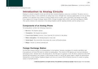 Introduction to Analog Circuits
Analog (in contrast to digital) circuits are still the most common telephone connections worldwide. The phone line to a
North American home is most commonly an analog loop circuit, although more and more digital phone services are being
installed. Cisco gateways must connect to various analog services to place calls to the PSTN; the analog circuits that
Cisco supports are Foreign Exchange Station (FXS), Foreign Exchange Office (FXO), and Earth and Magneto (E&M).
This section examines the components of an analog telephone and the signaling methods used by analog circuits.



Components of an Analog Phone
An analog phone includes the following components:

  •   Receiver: The handset speaker

  •   Transmitter: The handset microphone

  • 2-wire/4-wire hybrid: Converts 2-wire from the CO to 4-wire in the phone

  • Dialer (tone/pulse): The dialing keypad or rotary dial

  •   Switch hook: The switch that closes/opens the circuit (off-hook/on-hook)

  •   Ringer: Sounds to indicate inbound call



Foreign Exchange Station
An FXS port connects directly to an analog phone or fax machine. Switches (including CO switches and PBXs) and
Cisco gateways will have FXS ports to connect an analog phone. The switch or FXS gateway port must provide power,
call progress tones, and dial tone to the analog device. An FXS port on a gateway is also the direct connection to the VoIP
network and consequently also contains a coder-decoder (Codec) to convert the analog signal to digital for packetization.
Alternatively, a Cisco Analog Telephony Adapter can serve as a remote FXS-to-Ethernet converter to connect an analog
station to the VoIP network.

                     © 2008 Cisco Systems Inc. All rights reserved. This publication is protected by copyright. Please see page 147 for more details.
 