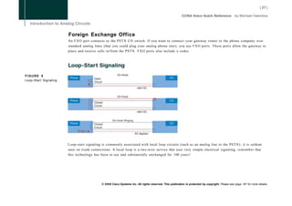 Foreign Exchange Office
                       An F X O port connects to the PSTN CO switch. If you want to connect your gateway router to the phone company over
                       standard analog lines (that you could plug your analog phone into), you use F X O ports. These ports allow the gateway to
                       place and receive calls to/from the PSTN. FXO ports also include a codec.




FIGURE 8
Loop-Start Signaling




                       Loop-start signaling is commonly associated with local loop circuits (such as an analog line to the PSTN); it is seldom
                       seen on trunk connections. A local loop is a two-wire service that uses very simple electrical signaling; remember that
                       this technology has been in use and substantially unchanged for 100 years!




                                           © 2008 Cisco Systems Inc. All rights reserved. This publication is protected by copyright. Please see page 147 for more details.
 