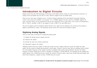 Introduction to Digital Circuits
Digital circuits have the chief advantage of allowing a much higher density of calls on a given physical connection; an
analog circuit can handle only one call at a time, whereas a digital circuit can handle many.

There are two main types of digital circuits: Common Channel Signaling (CCS) and Channel Associated Signaling
(CAS). CAS circuits are available in two speeds: Tl at 1.544Mbs supports 24 calls, and El at 2.048Mbs supports 30
calls. (For these values, we are assuming the calls are not compressed; more on this later). CCS circuits are designated as
PRI T l , PRI E l , and BRI. A PRI Tl can support 23 calls, a PRI El 30, and a BRI only 2.

The use of a digital circuit by definition implies that the voice signal must be digitized; the conversion from analog to
digital is performed by a codec. The following sections discuss the conversion of analog to digital.



Digitizing Analog Signals
There are four steps in the process of digitizing analog sound:

 1. Sample the analog sound at regular intervals

 2. Quantize the sample

 3. Encode the value into a binary expression

 4. Optionally compress the sample

Sampling could be done any number of times per second; the more samples taken per second, the higher the audio
quality, but the amount of digital data produced is much larger. Nyquist's theorem states that the sampling interval should
be 2x the highest frequency of the sample to produce acceptable audio quality during playback. Because the highest
frequency in human speech that we want to reproduce in telephony is around 4000 Hz, the sampling rate for standard toll-
quality digital voice is 8000 intervals per second. By contrast, CD music audio, which must encode both much higher and
much lower frequencies, samples at about 192,000 times per second.




                     © 2008 Cisco Systems Inc. All rights reserved. This publication is protected by copyright. Please see page 147 for more details.
 