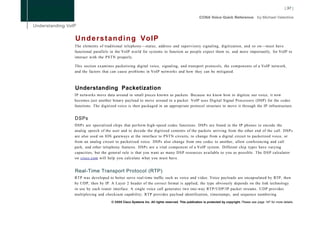 U n d e r s t a n d i n g VoIP
The elements of traditional telephony—status, address and supervisory signaling, digitization, and so on—must have
functional parallels in the VoIP world for systems to function as people expect them to, and more importantly, for VoIP to
interact with the PSTN properly.

This section examines packetizing digital voice, signaling, and transport protocols, the components of a VoIP network,
and the factors that can cause problems in VoIP networks and how they can be mitigated.



Understanding Packetization
IP networks move data around in small pieces known as packets. Because we know how to digitize our voice, it now
becomes just another binary payload to move around in a packet. VoIP uses Digital Signal Processors (DSP) for the codec
functions. The digitized voice is then packaged in an appropriate protocol structure to move it through the IP infrastructure.


DSPs
DSPs are specialized chips that perform high-speed codec functions. DSPs are found in the IP phones to encode the
analog speech of the user and to decode the digitized contents of the packets arriving from the other end of the call. DSPs
are also used on IOS gateways at the interface to PSTN circuits, to change from a digital circuit to packetized voice, or
from an analog circuit to packetized voice. DSPs also change from one codec to another, allow conferencing and call
park, and other telephony features. DSPs are a vital component of a VoIP system. Different chip types have varying
capacities, but the general rule is that you want as many D S P resources available to you as possible. The D S P calculator
on cisco.com will help you calculate what you must have.


Real-Time Transport Protocol (RTP)
RTP was developed to better serve real-time traffic such as voice and video. Voice payloads are encapsulated by RTP, then
by UDP, then by IP. A Layer 2 header of the correct format is applied; the type obviously depends on the link technology
in use by each router interface. A single voice call generates two one-way RTP/UDP/IP packet streams. U D P provides
multiplexing and checksum capability; RTP provides payload identification, timestamps, and sequence numbering.
                     © 2008 Cisco Systems Inc. All rights reserved. This publication is protected by copyright. Please see page 147 for more details.
 