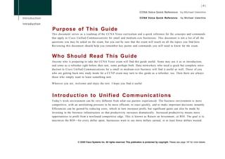CCNA Voice Quick Reference               by Michael Valentine

Introduction

               P u r p o s e of T h i s G u i d e
               This document serves as a roadmap of the CCNA Voice curriculum and a quick reference for the concepts and commands
               that apply to Cisco Unified Communications for small and medium-size businesses. This document is not a list of all the
               questions you may be asked on the exam, but you can be sure that the exam will touch on all the topics you find here.
               Reviewing this document should help you remember key points and commands you will need to know for the exam.



               W h o Should Read T h i s G u i d e
               Anyone who is preparing to take the CCNA Voice exam will find this guide useful. Some may use it as in introduction,
               and some as a refresher right before their test, some perhaps both. Data networkers who need a quick but complete intro-
               duction to Cisco Unified Communications for a small or medium-size business will find it useful as well. Those of you
               who are getting back into study mode for a C C V P exam may turn to this guide as a refresher, too. Then there are always
               those who simply want to learn something new.

               Whoever you are, welcome and enjoy the text. I hope you find it useful.



               Introduction to Unified Communications
               Today's work environment can be very different from what our parents experienced. The business environment is more
               competitive, with an unrelenting pressure to be more efficient, to react quickly, and to make important decisions instantly.
               Efficiencies can be gained by reducing costs, which in turn increases profit, but significant gains can also be made by
               investing in the business infrastructure so that productivity increases dramatically. Increased productivity means more
               opportunities to profit from a newfound competitive edge. This is known as Return on Investment, or ROI. The goal is to
               maximize the ROI—for every dollar spent, businesses want to see more dollars earned, or at least fewer dollars wasted.




                                   © 2008 Cisco Systems Inc. All rights reserved. This publication is protected by copyright. Please see page 147 for more details.
 