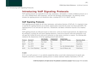 I n t r o d u c i n g VoIP Signaling Protocols
VoIP signaling protocols are responsible for call setup, maintenance, and teardown. A number of different protocols are in
use—some standards-based, others proprietary, and each with advantages and disadvantages. The following sections
introduce the signaling protocols you should know about, including SCCP, H.323, MGCP, and SIP.



VoIP Signaling Protocols
VoIP signaling protocols handle the call setup, maintenance, and teardown functions of VoIP calls. It is important to keep
in mind that the signaling functions are an entirely separate packet stream from the actual voice bearer path (RTP). The
signaling protocol in use must pass the supervisory, informational, and address information expected in any telephony
system.

VoIP signaling protocols are either peer-to-peer or client-server; in the case of peer-to-peer protocols, the endpoints have
the intelligence to perform the call-control signaling themselves, Client-server protocols send event notifications to the
call agent (the Unified CM server) and receive instructions on what actions to perform in response. The following table
summarizes the characteristics of the four signaling protocols dealt with here.
                                        Inter-Vendor          Implemented            Implemented
Protocol   Standard?                    Compatibility         on Gateways            on Cisco IP Phones                    Operating Mode
H.323      Yes--ITU                     Very Good             Yes                    No                                    Peer-to-Peer
MGCP       Yes--IETF                    Good                  Yes                    No                                    Client/Server
SIP        Yes--IETF                    Basic                 Yes                    Yes; also third-party phones          Peer-to-Peer
SCCP       N o - -Cisco Proprietary     Cisco only            Some                   Cisco IP Phones only                  Client/Server



H.323
H.323 is not itself a protocol; it is an umbrella standard that defines several other related protocols for specific tasks.
Originally conceived as a multimedia signaling protocol to emulate traditional telephony functionality in IP L A N


                      © 2008 Cisco Systems Inc. All rights reserved. This publication is protected by copyright. Please see page 147 for more details.
 