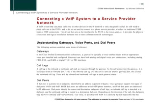 C o n n e c t i n g a VoIP S y s t e m to a S e r v i c e Provider
Network
A VoIP system that can place calls only to other devices on the IP network is only marginally useful; we still need to
place calls out to the PSTN, and to do so we need to connect to a phone service provider, whether via traditional T D M
links or ITSP connections. The device that acts as the interface to the PSTN is the voice gateway; it provides the physical
connection and logical translation between two or more different network technologies.



Understanding Gateways, Voice Ports, and Dial Peers
The following sections establish some terms of reference.

Gateways
In the Cisco Unified Communications architecture, a gateway is typically a voice-enabled router with an appropriate
voice port installed and configured. Gateways can have both analog and digital voice port connections, including analog
FXO, F X S , and E & M or digital T l / E l or PRI interfaces.

Call Legs
A call leg is the inbound or outbound call path as it passes through the gateway. As the call comes into the gateway, it is
associated with an inbound port. (This is the inbound call leg.) As the call is sent out another gateway port, this creates
the outbound call leg. There will be inbound and outbound call legs at each gateway router.


Dial Peers
A dial peer is a pointer to an endpoint, identified by an address (a pattern of digits). Cisco gateways support two types of
dial peers: POTS and VoIP. POTS dial peers are addressed with PSTN phone numbers, and VoIP dial peers are addressed
by IP addresses. Dial peers identify the source and destination endpoints of call legs; an inbound call leg is matched to a
dial peer, and the outbound call leg is routed to a destination dial peer. Depending on the direction of the call, the dial peers
may be POTS inbound and VoIP outbound, vice versa, or possibly both VoIP. It is unlikely but not impossible that the

                     © 2008 Cisco Systems Inc. All rights reserved. This publication is protected by copyright. Please see page 147 for more details.
 