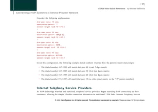 Consider the following configuration:

d i a l - p e e r voice 10 voip
destination-pattern              .T
session t a r g e t      ipv4:10.10.10.1
i
d i a l peer v o i c e 2 0 v o i p
destination-pattern 867[2-3]...
session t a r g e t      ipv4:10.10.20.1
!
d i a l - p e e r voice 30 voip
destination-pattern 8674...
session t a r g e t i p v 4 :      10.10.30.1
i
d i a l - p e e r voice 40 voip
d e s t i n a t i o n - p a t t e r n 8675309
session t a r g e t ipv4:10.10.40.1


Given this configuration, the following example dialed numbers illustrate how the patterns match dialed digits:

    •   The dialed number 867-5309 will match dial peer 40 (exact 7-digit match)

    •   The dialed number 867-4309 will match dial peer 30 (first four digits match)

    •   The dialed number 867-3309 will match dial peer 20 (first four digits match)

    •   The dialed number 876-5309 will match dial peer 10 (no other exact match, so the " . T " pattern matches)



Internet Telephony Service Providers
As VoIP technology matured and stabilized, telephone service providers began extending VoIP connectivity to their
customers, allowing for simple, flexible connection alternatives to traditional T D M links. Internet Telephony Service


                                © 2008 Cisco Systems Inc. All rights reserved. This publication is protected by copyright. Please see page 147 for more details.
 
