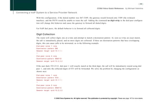 With this configuration, if the dialed number was 867-5309, the gateway would forward only 5309 (the wildcard
matches), and the PSTN would be unable to route the call. Adding the command no digit-strip in the dial-peer configura-
tion will change this behavior and cause the gateway to forward all dialed digits.

For VoIP dial peers, the default behavior is to forward all collected digits.


Digit Collection
The router will collect digits one at a time and attempt to match a destination pattern. As soon as it has an exact match,
the call is immediately placed, and no more digits are collected. If there are destination patterns that have overlapping
digits, this can cause calls to be misrouted, as in the following example:
Dial-peer voice 1 voip
D e s t i n a t i o n p a t t e r n 555
Session t a r g e t       ipv4:10.1.1.1
!
Dial-peer voice 2 voip
D e s t i n a t i o n - p a t t e r n 5552112
Session t a r g e t       ipv4:10.2.2.2


If the user dials 555-2112, dial peer 1 will exactly match at the third digit, the call will be immediately routed using dial
peer 1, and only the collected digits of 555 will be forwarded. We solve the problem by changing the configuration as
shown next:

Dial-peer voice 1 voip
Destination pattern 5 5 5 . . . .
Session t a r g e t       ipv4:10.1.1.1
!
Dial-peer voice 2 voip
D e s t i n a t i o n - p a t t e r n 5552112
Session t a r g e t       ipv4:10.2.2.2




                                © 2008 Cisco Systems Inc. All rights reserved. This publication is protected by copyright. Please see page 147 for more details.
 