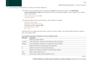 2. Create the voice translation profile containing the translate instruction (the options are [calledlcallingl
           redirect-calledlredirect-target], and reference the rule we just defined by number. In this example we are translat-
           ing the called number:
           v o i c e t r a n s l a t i o n - p r o f i l e JENNY
            translate called 1


        3. Apply the profile to one or more dial peers, either inbound or outbound:
           d i a l - p e e r voice 20 pots
           description translated                 t o Jenny
           t r a n s l a t i o n - p r o f i l e outgoing JENNY
           destination-pattern               5552...
           port     1/0/0


Translation rules use regular expression syntax, which can be quite complex. The following table defines the characters
used, and examples follow.

Cisco Regular Expression Characters for Voice Translation Rules
Character                 Description
                          Matches any single character.
 (match)                 In the match phrase: Escape the special meaning of the next character.
(replace)                In the replace phrase: Reference a set number from the match phrase.
A
                          Match the expression at the beginning of the digit string.
$                          Match the expression at the end of the digit string.
/                         Identifies the start and end of both the match and replace phrases.
[0-9]                     Match a single character in a list.
    A
[ 0-9]                    Do not match a single character specified in the list.

                                                                                                                                                          continues

                                    © 2008 Cisco Systems Inc. All rights reserved. This publication is protected by copyright. Please see page 147 for more details.
 