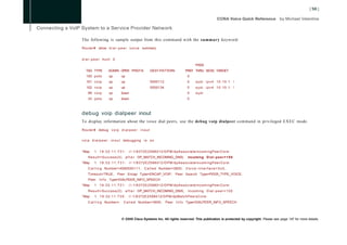 The following is sample output from this command with the summary keyword:
Router# show d i a l - p e e r v o i c e summary


d i a l - p e e r hunt 0
                                                                               PASS
  TAG TYPE         ADMIN OPER PREFIX              DEST-PATTERN          PREF THRU SESS TARGET
   100 p o t s     up        up                                          0
   101 v o i p     up        up                   5550112                0      syst ipv4 10.10.1 1
   102 v o i p     up        up                   5550134                0      syst ipv4 10.10.1 1
    99 v o i p     up        down                                        0      syst
    33 p o t s     up        down                                        0



debug voip dialpeer inout
To display information about the voice dial peers, use the debug voip dialpeer command in privileged EXEC mode.

Router# debug v o i p d i a l p e e r i n o u t


v o i p d i a l p e e r i n o u t debugging i s o n


*May     1 19:32:11.731:            //-1/6372E2598012/DPM/dpAssociateIncomingPeerCore:
    Result=Success(0)             a f t e r DP_MATCH_INCOMING_DNIS;       Incoming D i a l - p e e r = 1 0 0
*May     1 19:32:11.731:            //-1/6372E2598012/DPM/dpAssociateIncomingPeerCore:
    C a l l i n g Number=4085550111, C a l l e d Number=3600, V o i c e - l n t e r f a c e = 0 x 0 ,
    Timeout=TRUE, Peer Encap Type=ENCAP_VOIP, Peer Search Type=PEER_TYPE_VOICE,
    Peer     I n f o Type=DIALPEER_INFO_SPEECH
*May     1 19:32:11.731:            //-1/6372E2598012/DPM/dpAssociateIncomingPeerCore:
    Result=Success(0)             a f t e r DP_MATCH_INCOMING_DNIS;       Incoming D i a l - p e e r = 1 0 0
*May     1   19:32:11.735:         //-1/6372E2598012/DPM/dpMatchPeersCore:
    C a l l i n g Number=,    C a l l e d Number=3600,      Peer I n f o Type=DIALPEER_INFO_SPEECH




                             © 2008 Cisco Systems Inc. All rights reserved. This publication is protected by copyright. Please see page 147 for more details.
 