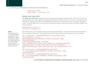 forward-digits          default
                                                                   1
                                          session-target =             ' , v o i c e - p o r t = '1/1'



                            debug voip ccapi inout
                            The debug voip ccapi inout c o m m a n d traces the execution path through the call control API, which serves as the inter-
                            face between the call session application and the underlying network-specific software. You can use the output from this
                            c o m m a n d to understand how calls are being handled by the router. This c o m m a n d shows how a call flows through the
                            system. Using this debug level, you can see the call setup and teardown operations performed on both the telephony and
                            network call legs.

                            Router# debug v o i p c c a p i i n o u t
                            v o i p c c a p i i n o u t debugging i s o n


NOTE                        T h e following lines show information about the calling and called numbers. T h e network presentation indicator (NPI)
This debug generates a      shows the type of transmission. The Incoming Dial-Peer field shows that the incoming dial peer has been matched.
very long output, which
is impractical to fully     *Apr 18 2 0 : 4 2 : 1 9 . 3 4 7 :   //-1/9C5A9CA88009/CCAPI/cc_api_call_setup_ind_common:

duplicate here. I suggest   Interface=0x64F26F10,               Call     Info(
you familiarize yourself    Calling Number=4085550111(TON=National, NPI=ISDN, S c r e e n i n g = U s e r , Passed,
with sample outputs from    Presentation=Allowed),
the Cisco IOS Debug         Called Number=83103(TON=Unknown,                        NPI=Unknown),
Command Guide or            C a l l i n g Translated=FALSE,            S u b s r i b e r Type S t r = R e g u l a r L i n e ,   FinalDestinationFlag=TRUE,
better yet from your own    Incoming Dial-peer=1, P r o g r e s s I n d i c a t i o n = N U L L ( 0 ) , C a l l i n g I E Present=TRUE,
lab experimentation.
                            Source T r k g r p Route L a b e l = , T a r g e t T r k g r p Route L a b e l = ,              CLID T r a n s p a r e n t = F A L S E ) , C a l l
                            Id=-1
                            *Apr 18 2 0 : 4 2 : 1 9 . 3 4 7 :   //-1/9C5A9CA88009/CCAPI/ccCheckClipClir:
                            I n : C a l l i n g Number=4085550111(TON=National,                       NPI=ISDN, S c r e e n i n g = U s e r ,       Passed,
                            Presentation=Allowed)
                            *Apr 18 2 0 : 4 2 : 1 9 . 3 4 7 :   //-1/9C5A9CA88009/CCAPI/ccCheckClipClir:
                            Out:    C a l l i n g Number=4085550111(TON=National,                       NPI=ISDN,         Screening=User,             Passed,
                            Presentation=Allowed)


                                                          © 2008 Cisco Systems Inc. All rights reserved. This publication is protected by copyright. Please see page 147 for more details.
 