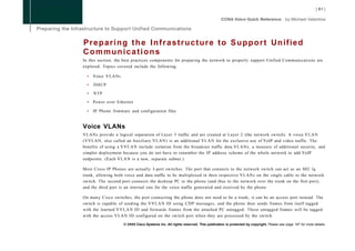 Preparing the Infrastructure to Support Unified
Communications
In this section, the best practices components for preparing the network to properly support Unified Communications are
explored. Topics covered include the following:

  •   Voice VLANs

  •   DHCP

  •   NTP

  •   Power over Ethernet

  •   IP Phone firmware and configuration files


Voice VLANs
VLANs provide a logical separation of Layer 3 traffic and are created at Layer 2 (the network switch). A voice V L A N
(VVLAN, also called an Auxiliary VLAN) is an additional V L A N for the exclusive use of VoIP and video traffic. The
benefits of using a V V L A N include isolation from the broadcast traffic data VLANs, a measure of additional security, and
simpler deployment because you do not have to renumber the IP address scheme of the whole network to add VoIP
endpoints. (Each V L A N is a new, separate subnet.)

Most Cisco IP Phones are actually 3-port switches. The port that connects to the network switch can act as an 802. lq
trunk, allowing both voice and data traffic to be multiplexed in their respective VLANs on the single cable to the network
switch. The second port connects the desktop PC to the phone (and thus to the network over the trunk on the first port),
and the third port is an internal one for the voice traffic generated and received by the phone.

On many Cisco switches, the port connecting the phone does not need to be a trunk; it can be an access port instead. The
switch is capable of sending the V V L A N ID using CDP messages, and the phone then sends frames from itself tagged
with the learned V V L A N ID and forwards frames from the attached PC untagged. These untagged frames will be tagged
with the access V L A N ID configured on the switch port when they are processed by the switch.

                     © 2008 Cisco Systems Inc. All rights reserved. This publication is protected by copyright. Please see page 147 for more details.
 