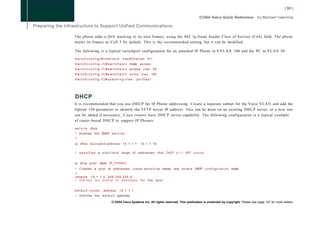 The phone adds a QoS marking to its own frames, using the 802. lq frame header Class of Service (CoS) field. The phone
marks its frames as CoS 5 by default. This is the recommended setting, but it can be modified.

The following is a typical switchport configuration for an attached IP Phone in V V L A N 100 and the PC in V L A N 50:

Switch(config)#interface                   FastEthernet           0/1
S w i t c h ( c o n f i g - i f ) # s w i t c h p o r t mode access
S w i t c h ( c o n f i g - i f ) # s w i t c h p o r t access v l a n 5 0
Switch(config-if)#switchport                     voice vlan           100
Switch(config-if)#spanning-tree                        portfast




DHCP
It is recommended that you use D H C P for IP Phone addressing. Create a separate subnet for the Voice V L A N and add the
Option 150 parameter to identify the T F T P server IP address. This can be done on an existing D H C P server, or a new one
can be added if necessary; Cisco routers have D H C P server capability. The following configuration is a typical example
of router-based D H C P to support IP Phones:

service       dhcp
! e n a b l e s t h e DHCP s e r v i c e
I
i p dhcp e x c l u d e d - a d d r e s s 1 0 . 1 . 1 . 1   10.1.1.10

!   s p e c i f i e s a s t a r t / e n d range of addresses t h a t DHCP w i l l NOT a s s i g n


ip dhcp p o o l name IP_PH0NES
! C r e a t e s a p o o l of a d d r e s s e s ( c a s e - s e n s i t i v e name) and e n t e r s DHCP c o n f i g u r a t i o n mode
I
network 1 0 . 1 . 1 . 0 2 5 5 . 2 5 5 . 2 5 5 . 0
! D e f i n e s t h e subnet o f a d d r e s s e s f o r t h e p o o l


default-router           address        10.1.1.1
!   D e f i n e s t h e d e f a u l t gateway

                                 © 2008 Cisco Systems Inc. All rights reserved. This publication is protected by copyright. Please see page 147 for more details.
 