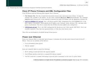 Cisco IP Phone Firmware and XML Configuration Files
Cisco IP Phones need the following three separate files to function:

  •   The firmware file: This file is loaded into nonvolatile memory and is persistent across reboots. To make the
      firmware files available to the phones, use the router command tftp-server flash:firmware-file-name. The command
      load phone-type firmware-file is also required to associate the model of IP phone with the appropriate firmware file.

  •   SEPAAAABBBBCCCC.cnf.xml: This is the device-specific X M L configuration file ( A A A A B B B B C C C C is the
      MAC address of the phone), which specifies the IP address, port, firmware, locale, directory URL, and many other
      pieces of information. This file is created when the IP Phone has been added to the configuration.

  • XMLDefault.cnf.xml: This is the X M L configuration file that devices use if their specific SEP<MAC> file is not
      available (typically if they have not registered before or if they have been factory reset).

These files are downloaded by the phone during its boot process.



Power over Ethernet
Power over Ethernet (PoE) is a desirable option because it eliminates the cost and clutter of power bricks for the IP
Phones. There are two methods of PoE delivery:

  •   Cisco prestandard (inline power)

  •   802.3af standard

Extra care should be taken to ensure the following:

  •   RJ-45 cabling is tested and meets the required standard.

  •   The IP Phone and the switch have a common PoE delivery method.

  •   The PoE switch has a suitable UPS backup to provide power continuance in the event of a power failure.

                      © 2008 Cisco Systems Inc. All rights reserved. This publication is protected by copyright. Please see page 147 for more details.
 