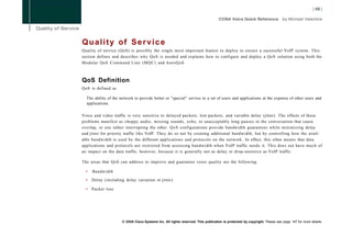 Q u a l i t y of S e r v i c e
Quality of service (QoS) is possibly the single most important feature to deploy to ensure a successful VoIP system. This
section defines and describes why QoS is needed and explains how to configure and deploy a QoS solution using both the
Modular QoS Command Line (MQC) and AutoQoS.



QoS Definition
QoS is defined as

  The ability of the network to provide better or "special" service to a set of users and applications at the expense of other users and
  applications.

Voice and video traffic is very sensitive to delayed packets, lost packets, and variable delay (jitter). The effects of these
problems manifest as choppy audio, missing sounds, echo, or unacceptably long pauses in the conversation that cause
overlap, or one talker interrupting the other. QoS configurations provide bandwidth guarantees while minimizing delay
and jitter for priority traffic like VoIP. They do so not by creating additional bandwidth, but by controlling how the avail-
able bandwidth is used by the different applications and protocols on the network. In effect, this often means that data
applications and protocols are restricted from accessing bandwidth when VoIP traffic needs it. This does not have much of
an impact on the data traffic, however, because it is generally not as delay or drop-sensitive as VoIP traffic.

The areas that QoS can address to improve and guarantee voice quality are the following:

  •   Bandwidth

  •   Delay (including delay variation or jitter)

  •   Packet loss




                      © 2008 Cisco Systems Inc. All rights reserved. This publication is protected by copyright. Please see page 147 for more details.
 