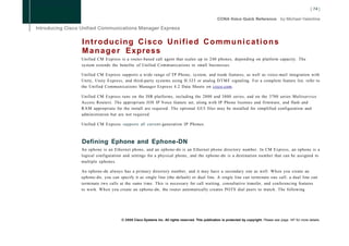 I n t r o d u c i n g Cisco U n i f i e d C o m m u n i c a t i o n s
M a n a g e r Express
Unified CM Express is a router-based call agent that scales up to 240 phones, depending on platform capacity. The
system extends the benefits of Unified Communications to small businesses.

Unified CM Express supports a wide range of TP Phone, system, and trunk features, as well as voice-mail integration with
Unity, Unity Express, and third-party systems using H.323 or analog D T M F signaling. For a complete feature list, refer to
the Unified Communications Manager Express 4.2 Data Sheets on cisco.com.

Unified CM Express runs on the ISR platforms, including the 2800 and 3800 series, and on the 3700 series Multiservice
Access Routers. The appropriate IOS IP Voice feature set, along with IP Phone licenses and firmware, and flash and
R A M appropriate for the install are required. The optional GUI files may be installed for simplified configuration and
administration but are not required.

Unified CM Express supports all current-generation IP Phones.



Defining Ephone and Ephone-DN
An ephone is an Ethernet phone, and an ephone-dn is an Ethernet phone directory number. In CM Express, an ephone is a
logical configuration and settings for a physical phone, and the ephone-dn is a destination number that can be assigned to
multiple ephones.

An ephone-dn always has a primary directory number, and it may have a secondary one as well. When you create an
ephone-dn, you can specify it as single line (the default) or dual line. A single line can terminate one call; a dual line can
terminate two calls at the same time. This is necessary for call waiting, consultative transfer, and conferencing features
to work. When you create an ephone-dn, the router automatically creates POTS dial peers to match. The following




                     © 2008 Cisco Systems Inc. All rights reserved. This publication is protected by copyright. Please see page 147 for more details.
 