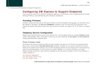 C o n f i g u r i n g C M Express t o S u p p o r t Endpoints
In this section we explore three methods of configuring endpoints on a CM Express system: configuring optional settings,
rebooting IP Phones, and troubleshooting and verifying the configuration.



Providing Firmware
IP Phone firmware files ship with the CM Express software or can be downloaded from cisco.com. For the router to serve
the firmware to the phones, the tftp-server fiashifilename command is used. You must enter this command for every
firmware file needed. Some phones require more than one file to be loaded—for example, the 791 IG requires six separate
files.



Telephony Service Configuration
Manual setup of the CM Express system is done using the CLI. From the global config, the command telephony-service
enables config-telephony mode. This prompt is where your first steps of defining the max-ephones and max-ephone-dn
settings (described earlier) would take place.


Phone Firmware Loads
The firmware files that were copied into Flash and made available to the phones via T F T P must be associated with the
phones; this is done using the load model firmware-file command. Filenames are case sensitive, and the file extension
should not be included in the command. (Tip: Use the Cut-and-Paste function of your terminal client to prevent annoying
typos!) For Java-based phones, it is only necessary to load the TERMnn.x-y-x-w.loads or SCCPnn.x-y-x-w.loads
firmware filename (without the .loads extension), although the other files must be available via TFTP. The following is a
sample command set:

l o a d 7960-7940 P00303020214
l o a d 7920 c m t e r m _ 7 9 2 0 . 4 . 0 - 0 1 - 0 8
l o a d 7941 TERM41.7-0-3-0S


                                 © 2008 Cisco Systems Inc. All rights reserved. This publication is protected by copyright. Please see page 147 for more details.
 