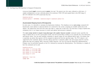 extension-length length e x t e n s i o n - p a t t e r n pattern [no-reg]. The pattern uses the same wildcards as dial peers. A
sample configuration to set up a dial plan pattern for extensions 5300-5399 and expand them to the DID range of
867-555-5300-867-555-5399 would look like this:

telephony-service
dialplan-pattern 1         86755553.. e x t e n s i o n - l e n g t h 4 extension p a t t e r n 5 3 . .



Automated Deployment of Endpoints
In some cases, it is desirable to automate the deployment of phones. The telephony-service auto-assign command will
dynamically create ephones as physical phones are connected to the system, assigning an available ephone-dn to the
ephone. The ephone-dns must all be the same type (that is, single line or dual line). You must have a range of ephone-dns
configured, but it is no longer necessary to create each ephone and associate it manually.

The auto assign start-dn to stop-dn [type phone-type] [cfw number timeout seconds] command syntax specifies the
range of ephone-dns to use for a given phone model, the Call Forward Busy number to use (typically the voice-mail port),
and timeout values. You can enter multiple commands to specify ranges for your different phone types; if no phone type
is specified, any phone that registers will be assigned an ephone-dn from the specified range. The 7914 sidecar is not
supported by this command; phones with this add-on must have it manually added. The auto-assign cannot be used for
ephone-dns that serve paging, MoH, intercom or M W I functions. Nor can it be used for shared-line implementations.
Changes must be performed manually at the CLI, followed by resetting the affected phones. The following is a sample of
how the command can be used:

telephony-service
a u t o a s s i g n 11 to 20 t y p e 7920
a u t o a s s i g n 21 to 30 t y p e 7940
a u t o a s s i g n 31 to 40 t y p e 7960
a u t o a s s i g n 41 to 50


ephone-dn 1 d u a l - l i n e
number 5301



                           © 2008 Cisco Systems Inc. All rights reserved. This publication is protected by copyright. Please see page 147 for more details.
 