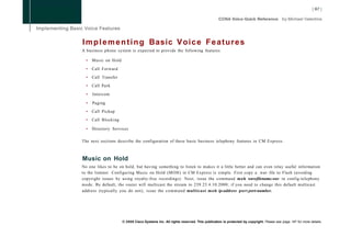 I m p l e m e n t i n g Basic V o i c e F e a t u r e s
A business phone system is expected to provide the following features:

  •   Music on Hold

  •   Call Forward

  •   Call Transfer

  •   Call Park

  •   Intercom

  •   Paging

  •   Call Pickup

  •   Call Blocking

  •   Directory Services

The next sections describe the configuration of these basic business telephony features in CM Express.



Music on Hold
No one likes to be on hold, but having something to listen to makes it a little better and can even relay useful information
to the listener. Configuring Music on Hold (MOH) in CM Express is simple. First copy a .wav file to Flash (avoiding
copyright issues by using royalty-free recordings). Next, issue the command moh wavefilename.wav in config-telephony
mode. By default, the router will multicast the stream to 239.23.4.10:2000; if you need to change this default multicast
address (typically you do not), issue the command multicast m o h ip-address port port-number.




                      © 2008 Cisco Systems Inc. All rights reserved. This publication is protected by copyright. Please see page 147 for more details.
 
