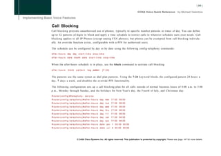 Call Blocking
Call blocking prevents unauthorized use of phones, typically to specific number patterns or times of day. You can define
up to 32 patterns of digits to block and apply a time schedule to restrict calls to whatever schedule suits your needs. Call
blocking applies to all IP Phones (except analog FXS phones), but phones can be exempted from call blocking individu-
ally. An override function exists, configurable with a PIN for authorized users.

The schedule can be configured by day or by date using the following config-telephony commands:

a f t e r - h o u r s day day         start-time stop-time
a f t e r - h o u r s d a t e month d a t e s t a r t - t i m e s t o p - t i m e


When the after-hours schedule is in place, use the block command to activate call blocking:

after-hours            block       pattern         t a g pattern         [7-24]


The patterns use the same syntax as dial plan patterns. Using the 7-24 keyword blocks the configured pattern 24 hours a
day, 7 days a week, and disables the override PIN functionality.

The following configuration sets up a call blocking plan for all calls outside of normal business hours of 8:00 a.m. to 5:00
p.m., Monday through Sunday, and the holidays for New Year's day, the Fourth of July, and Christmas day:

Router(config)#telephony- service
R o u t e r ( c o n f i g - t e l e p h o n y ) # a f t e r - h o u r s day mon 1 7 : 0 0 0 8 : 0 0
R o u t e r ( c o n f i g - t e l e p h o n y ) # a f t e r - h o u r s day t u e    17:00 08:00
R o u t e r ( c o n f i g - t e l e p h o n y ) # a f t e r - h o u r s day wed 1 7 : 0 0 0 8 : 0 0
R o u t e r ( c o n f i g - t e l e p h o n y ) # a f t e r - h o u r s day t h u    17:00 08:00
R o u t e r ( c o n f i g - t e l e p h o n y ) # a f t e r - h o u r s day f r i    17:00 08:00
R o u t e r ( c o n f i g - t e l e p h o n y ) # a f t e r - h o u r s day    sat   17:00 08:00
R o u t e r ( c o n f i g - t e l e p h o n y ) # a f t e r - h o u r s day sun      17:00 08:00
R o u t e r ( c o n f i g - t e l e p h o n y ) # a f t e r - h o u r s date jan 1      00:00 00:00
R o u t e r ( c o n f i g - t e l e p h o n y ) # a f t e r - h o u r s date    j u l 4 00:00 00:00




                                    © 2008 Cisco Systems Inc. All rights reserved. This publication is protected by copyright. Please see page 147 for more details.
 