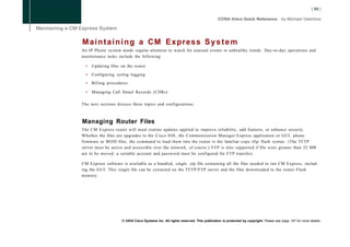 M a i n t a i n i n g a CM Express S y s t e m
An IP Phone system needs regular attention to watch for unusual events or unhealthy trends. Day-to-day operations and
maintenance tasks include the following:

  •   Updating files on the router

  •   Configuring syslog logging

  •   Billing procedures

  •   Managing Call Detail Records (CDRs)

The next sections discuss these topics and configurations.



Managing Router Files
The CM Express router will need routine updates applied to improve reliability, add features, or enhance security.
Whether the files are upgrades to the Cisco IOS, the Communication Manager Express application or GUI, phone
firmware or M O H files, the command to load them into the router is the familiar copy tftp flash syntax. (The TFTP
server must be active and accessible over the network, of course.) FTP is also supported if file sizes greater than 32 MB
are to be moved; a suitable account and password must be configured for F T P transfers.

CM Express software is available as a bundled, single .zip file containing all the files needed to run CM Express, includ-
ing the GUI. This single file can be extracted on the TFTP/FTP server and the files downloaded to the router Flash
memory.




                     © 2008 Cisco Systems Inc. All rights reserved. This publication is protected by copyright. Please see page 147 for more details.
 