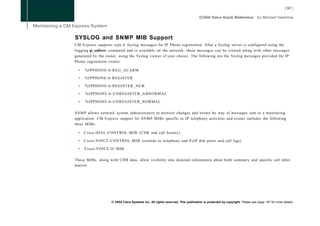 SYSLOG and SNMP MIB Support
CM Express supports type 6 Syslog messages for IP Phone registration. After a Syslog server is configured using the
logging ip_address command and is available on the network, these messages can be viewed along with other messages
generated by the router, using the Syslog viewer of your choice. The following are the Syslog messages provided for IP
Phone registration events:

  •   %IPPHONE-6-REG_ALARM

  •   %IPPHONE-6-REGISTER

  •   %IPPHONE-6-REGISTER_NEW

  •   %IPPHONE-6-UNREGISTER_ABNORMAL

  •   %IPPHONE-6-UNREGISTER_NORMAL

S N M P allows network system administrators to monitor changes and events by way of messages sent to a monitoring
application. CM Express support for S N M P MIBs specific to IP telephony activities and events includes the following
three MIBs:

  •   Cisco-DIAL-CONTROL-MIB (CDR and call history)

  •   Cisco-VOICE-CONTROL-MIB (extends to telephony and VoIP dial peers and call legs)

  •   Cisco-VOICE-IF-MIB

These MIBs, along with CDR data, allow visibility into detailed information about both summary and specific call infor-
mation.




                    © 2008 Cisco Systems Inc. All rights reserved. This publication is protected by copyright. Please see page 147 for more details.
 