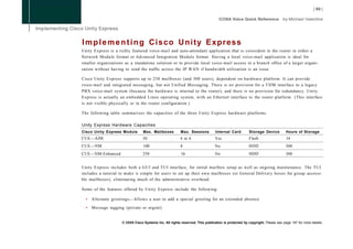 I m p l e m e n t i n g Cisco U n i t y Express
Unity Express is a richly featured voice-mail and auto-attendant application that is coresident in the router in either a
Network Module format or Advanced Integration Module format. Having a local voice-mail application is ideal for
smaller organizations as a standalone solution or to provide local voice-mail access in a branch office of a larger organi-
zation without having to send the traffic across the IP WAN if bandwidth utilization is an issue.

Cisco Unity Express supports up to 250 mailboxes (and 300 users), dependent on hardware platform. It can provide
voice-mail and integrated messaging, but not Unified Messaging. There is no provision for a T D M interface to a legacy
PBX voice-mail system (because the hardware is internal to the router), and there is no provision for redundancy. Unity
Express is actually an embedded Linux operating system, with an Ethernet interface to the router platform. (This interface
is not visible physically or in the router configuration.)

The following table summarizes the capacities of the three Unity Express hardware platforms.

Unity Express Hardware Capacities
Cisco Unity Express Module        Max. Mailboxes          Max. Sessions         Internal Card        Storage Device          Hours of Storage
CUE—AIM                           50                      4 or 6                Yes                  Flash                   14
CUE—NM                            100                     8                     No                   HDD                     300
CUE—NM-Enhanced                   250                     16                    No                   HDD                     300


Unity Express includes both a GUI and TUI interface, for initial mailbox setup as well as ongoing maintenance. The TUI
includes a tutorial to make it simple for users to set up their own mailboxes (or General Delivery boxes for group accessi-
ble mailboxes), eliminating much of the administrative overhead.

Some of the features offered by Unity Express include the following:

  •   Alternate greetings—Allows a user to add a special greeting for an extended absence

  •   Message tagging (private or urgent)


                     © 2008 Cisco Systems Inc. All rights reserved. This publication is protected by copyright. Please see page 147 for more details.
 