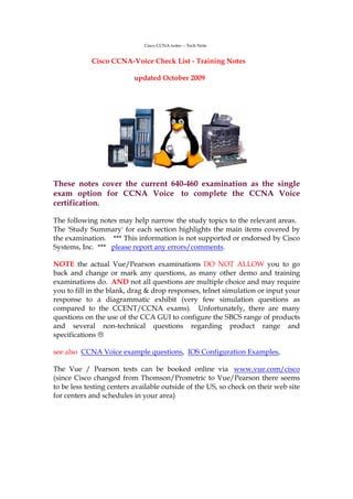 Cisco CCNA notes -- Tech Note


            Cisco CCNA-Voice Check List - Training Notes

                          updated October 2009




These notes cover the current 640-460 examination as the single
exam option for CCNA Voice to complete the CCNA Voice
certification.

The following notes may help narrow the study topics to the relevant areas.
The 'Study Summary' for each section highlights the main items covered by
the examination. *** This information is not supported or endorsed by Cisco
Systems, Inc. *** please report any errors/comments.

NOTE the actual Vue/Pearson examinations DO NOT ALLOW you to go
back and change or mark any questions, as many other demo and training
examinations do. AND not all questions are multiple choice and may require
you to fill in the blank, drag & drop responses, telnet simulation or input your
response to a diagrammatic exhibit (very few simulation questions as
compared to the CCENT/CCNA exams). Unfortunately, there are many
questions on the use of the CCA GUI to configure the SBCS range of products
and several non-technical questions regarding product range and
specifications

see also CCNA Voice example questions, IOS Configuration Examples,

The Vue / Pearson tests can be booked online via www.vue.com/cisco
(since Cisco changed from Thomson/Prometric to Vue/Pearson there seems
to be less testing centers available outside of the US, so check on their web site
for centers and schedules in your area)
 