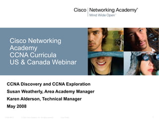 © 2007 Cisco Systems, Inc. All rights reserved. Cisco Public
CCNA rev 6 1
Cisco Networking
Academy
CCNA Curricula
US & Canada Webinar
CCNA Discovery and CCNA Exploration
Susan Weatherly, Area Academy Manager
Karen Alderson, Technical Manager
May 2008
 
