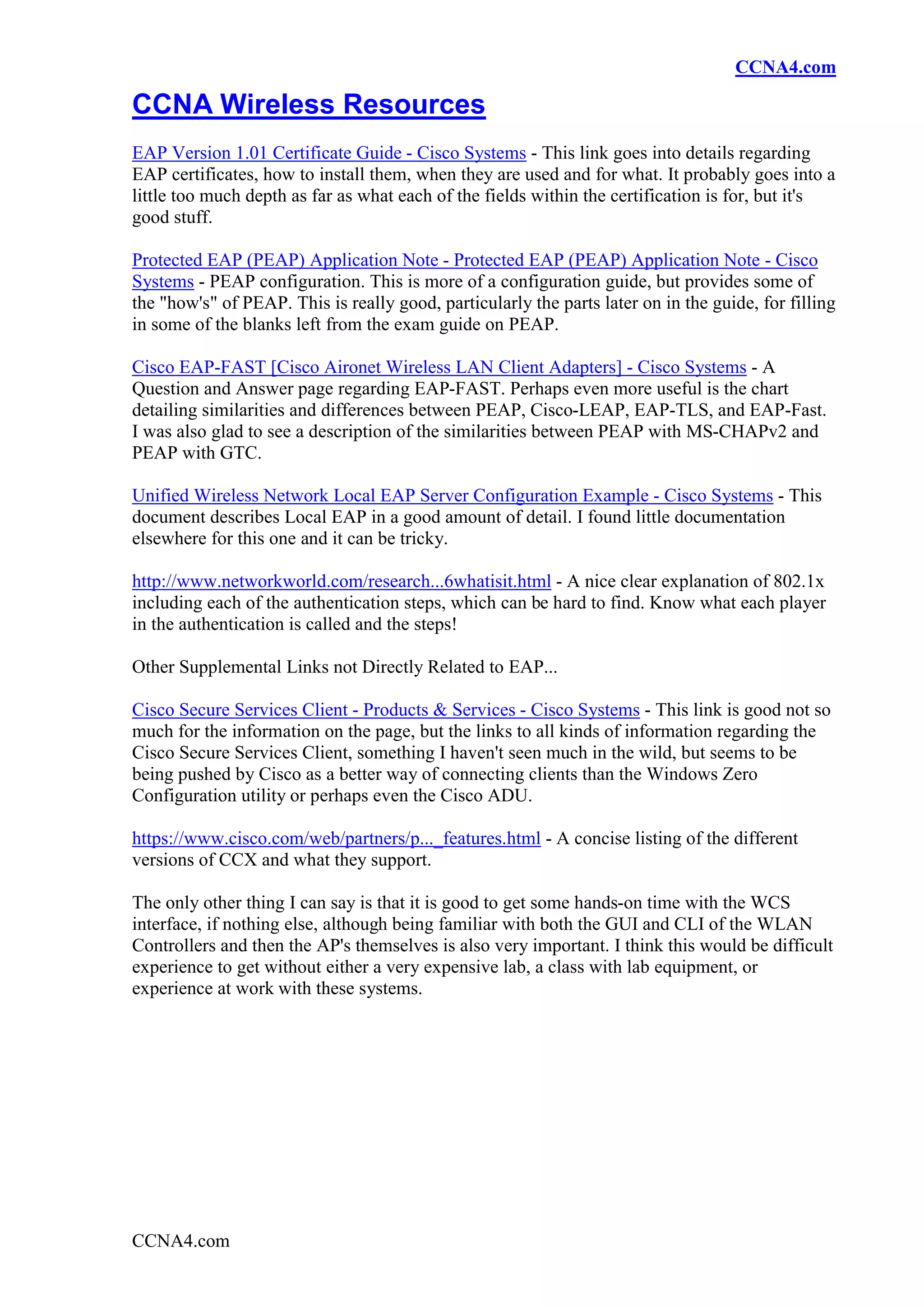 CCNA4.com

CCNA Wireless Resources
EAP Version 1.01 Certificate Guide - Cisco Systems - This link goes into details regarding
EAP certificates, how to install them, when they are used and for what. It probably goes into a
little too much depth as far as what each of the fields within the certification is for, but it's
good stuff.

Protected EAP (PEAP) Application Note - Protected EAP (PEAP) Application Note - Cisco
Systems - PEAP configuration. This is more of a configuration guide, but provides some of
the "how's" of PEAP. This is really good, particularly the parts later on in the guide, for filling
in some of the blanks left from the exam guide on PEAP.

Cisco EAP-FAST [Cisco Aironet Wireless LAN Client Adapters] - Cisco Systems - A
Question and Answer page regarding EAP-FAST. Perhaps even more useful is the chart
detailing similarities and differences between PEAP, Cisco-LEAP, EAP-TLS, and EAP-Fast.
I was also glad to see a description of the similarities between PEAP with MS-CHAPv2 and
PEAP with GTC.

Unified Wireless Network Local EAP Server Configuration Example - Cisco Systems - This
document describes Local EAP in a good amount of detail. I found little documentation
elsewhere for this one and it can be tricky.

http://www.networkworld.com/research...6whatisit.html - A nice clear explanation of 802.1x
including each of the authentication steps, which can be hard to find. Know what each player
in the authentication is called and the steps!

Other Supplemental Links not Directly Related to EAP...

Cisco Secure Services Client - Products & Services - Cisco Systems - This link is good not so
much for the information on the page, but the links to all kinds of information regarding the
Cisco Secure Services Client, something I haven't seen much in the wild, but seems to be
being pushed by Cisco as a better way of connecting clients than the Windows Zero
Configuration utility or perhaps even the Cisco ADU.

https://www.cisco.com/web/partners/p..._features.html - A concise listing of the different
versions of CCX and what they support.

The only other thing I can say is that it is good to get some hands-on time with the WCS
interface, if nothing else, although being familiar with both the GUI and CLI of the WLAN
Controllers and then the AP's themselves is also very important. I think this would be difficult
experience to get without either a very expensive lab, a class with lab equipment, or
experience at work with these systems.




CCNA4.com
 