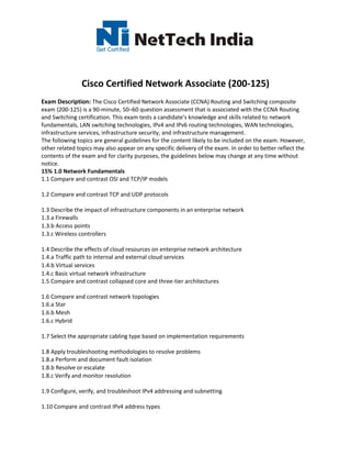 Cisco Certified Network Associate (200-125)
Exam Description: The Cisco Certified Network Associate (CCNA) Routing and Switching composite
exam (200-125) is a 90-minute, 50–60 question assessment that is associated with the CCNA Routing
and Switching certification. This exam tests a candidate's knowledge and skills related to network
fundamentals, LAN switching technologies, IPv4 and IPv6 routing technologies, WAN technologies,
infrastructure services, infrastructure security, and infrastructure management.
The following topics are general guidelines for the content likely to be included on the exam. However,
other related topics may also appear on any specific delivery of the exam. In order to better reflect the
contents of the exam and for clarity purposes, the guidelines below may change at any time without
notice.
15% 1.0 Network Fundamentals
1.1 Compare and contrast OSI and TCP/IP models
1.2 Compare and contrast TCP and UDP protocols
1.3 Describe the impact of infrastructure components in an enterprise network
1.3.a Firewalls
1.3.b Access points
1.3.c Wireless controllers
1.4 Describe the effects of cloud resources on enterprise network architecture
1.4.a Traffic path to internal and external cloud services
1.4.b Virtual services
1.4.c Basic virtual network infrastructure
1.5 Compare and contrast collapsed core and three-tier architectures
1.6 Compare and contrast network topologies
1.6.a Star
1.6.b Mesh
1.6.c Hybrid
1.7 Select the appropriate cabling type based on implementation requirements
1.8 Apply troubleshooting methodologies to resolve problems
1.8.a Perform and document fault isolation
1.8.b Resolve or escalate
1.8.c Verify and monitor resolution
1.9 Configure, verify, and troubleshoot IPv4 addressing and subnetting
1.10 Compare and contrast IPv4 address types
 