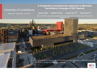 University of Luxembourg
Multilingual. Personalized. Connected.
A Cooperative Coevolutionary Approach to Maximise
Surveillance Coverage of UAV Swarms
Daniel H. Stolﬁ1 Matthias R. Brust1 Grégoire Danoy1,2 Pascal Bouvry1,2
IEEE CCNC 2020 – Communication and Applications for Connected and Autonomous Vehicles on Land, Water, and Sky
January 11
th
, 2020
1 SnT - Interdisciplinary Centre for Security, Reliability and Trust, University of Luxembourg, Luxembourg
2 FSTC/CSC, University of Luxembourg, Luxembourg
 