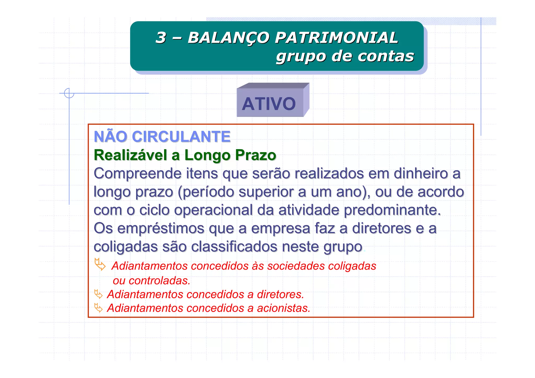 3 – BALANÇO PATRIMONIAL
         3 – BALANÇO PATRIMONIAL
                     grupo de contas
                     grupo de contas

                         ATIVO
NÃO CIRCULANTE
Realizável a Longo Prazo
Compreende itens que serão realizados em dinheiro a
longo prazo (período superior a um ano), ou de acordo
com o ciclo operacional da atividade predominante.
Os empréstimos que a empresa faz a diretores e a
coligadas são classificados neste grupo.
                                  grupo
  Adiantamentos concedidos às sociedades coligadas
  ou controladas.
 Adiantamentos concedidos a diretores.
 Adiantamentos concedidos a acionistas.
 