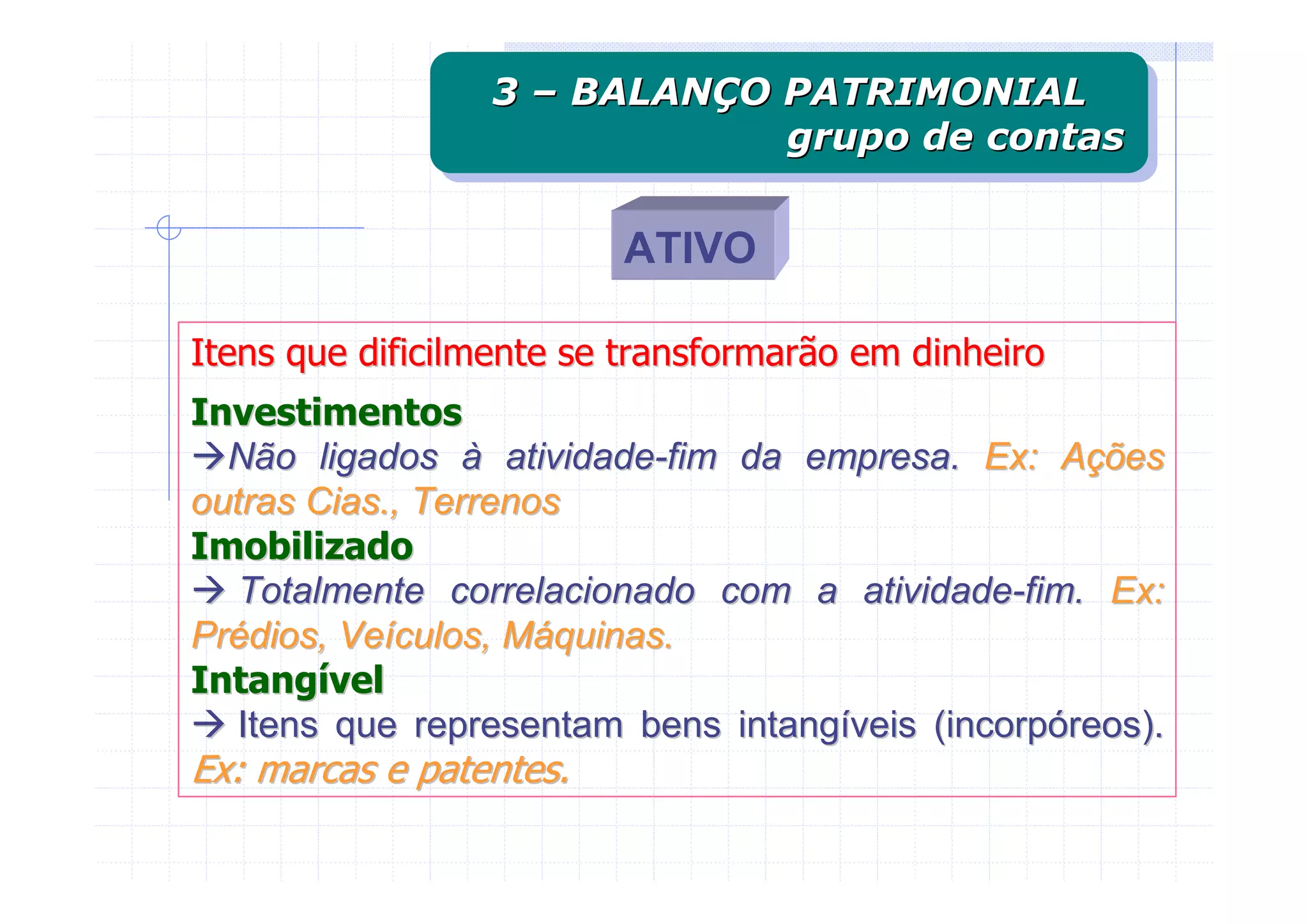 3 – BALANÇO PATRIMONIAL
                 3 – BALANÇO PATRIMONIAL
                             grupo de contas
                             grupo de contas

                         ATIVO

Itens que dificilmente se transformarão em dinheiro
Investimentos
  Não ligados à atividade-fim da empresa. Ex: Ações
outras Cias., Terrenos
Imobilizado
   Totalmente correlacionado com a atividade-fim. Ex:
Prédios, Veículos, Máquinas.
Intangível
   Itens que representam bens intangíveis (incorpóreos).
Ex: marcas e patentes.
 