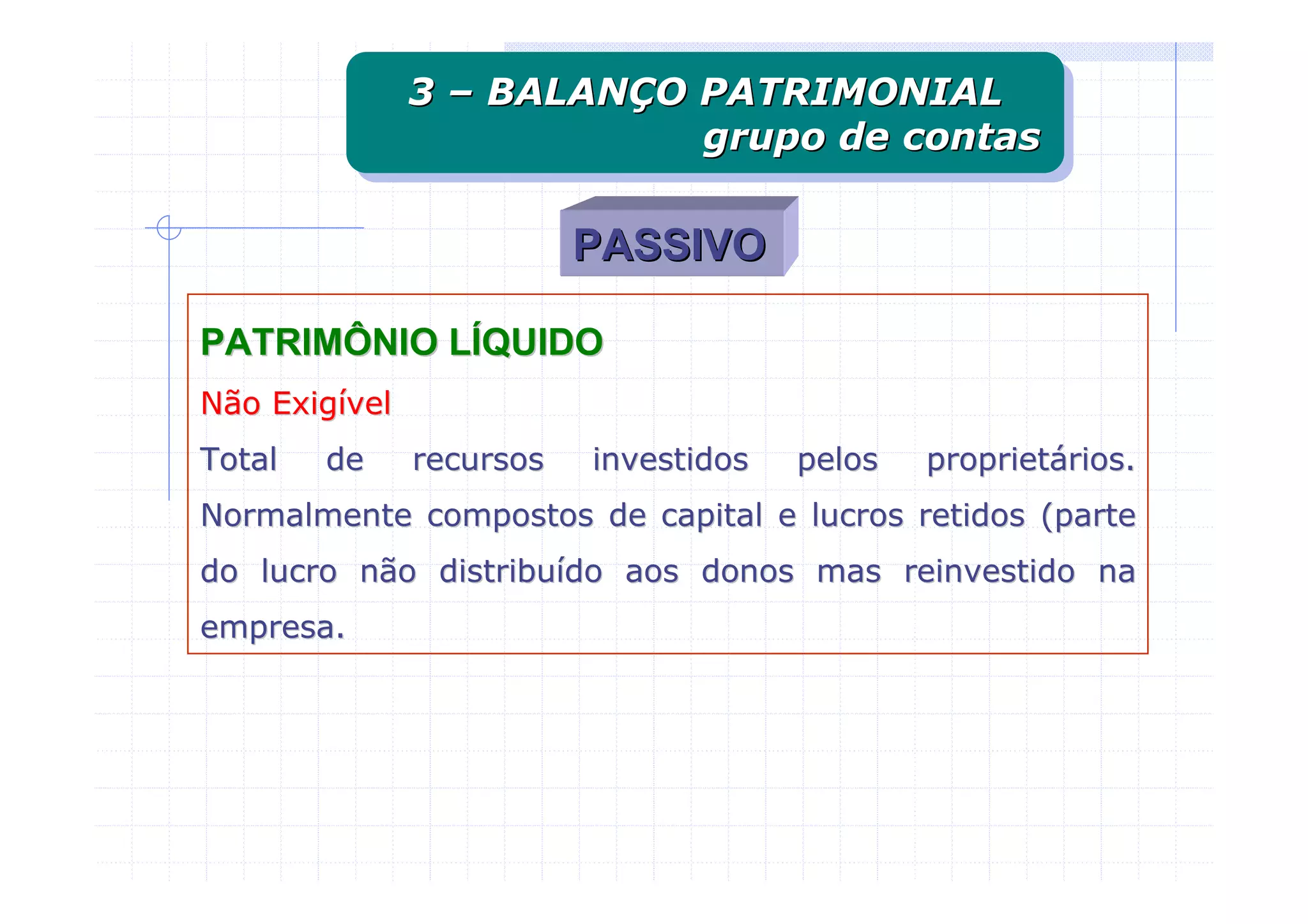 3 – BALANÇO PATRIMONIAL
               3 – BALANÇO PATRIMONIAL
                           grupo de contas
                           grupo de contas

                          PASSIVO

PATRIMÔNIO LÍQUIDO
Não Exigível
Total   de     recursos   investidos   pelos   proprietários.
Normalmente compostos de capital e lucros retidos (parte
do lucro não distribuído aos donos mas reinvestido na
empresa.
 