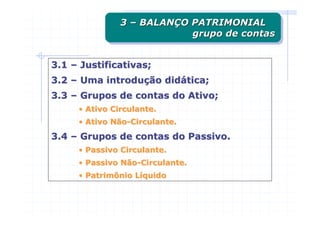 3 – BALANÇO PATRIMONIAL
               3 – BALANÇO PATRIMONIAL
                           grupo de contas
                           grupo de contas


3.1 – Justificativas;
3.2 – Uma introdução didática;
3.3 – Grupos de contas do Ativo;
     • Ativo Circulante.
     • Ativo Não-Circulante.
3.4 – Grupos de contas do Passivo.
     • Passivo Circulante.
     • Passivo Não-Circulante.
     • Patrimônio Líquido
 