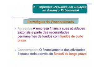 4 – Algumas Decisões em Relação
         4 – Algumas Decisões em Relação
               ao Balanço Patrimonial
                ao Balanço Patrimonial


      Estratégias de Financiamento

Agressiva:A empresa financia suas atividades
sazonais e parte das necessidades
permanentes de fundos com fundos de curto
prazo

Conservadora:O financiamento das atividades
é quase todo através de fundos de longo prazo
 