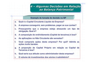 4 – Algumas Decisões em Relação
                 4 – Algumas Decisões em Relação
                       ao Balanço Patrimonial
                        ao Balanço Patrimonial

                 Exemplo de tomada de decisão no BP
a.   Qual é o Capital Circulante Líquido da Empresa?
b.   A empresa conseguirá, sem problemas, pagar as sua contas?
c.   Pressuponha que a empresa esteja atrasando um tipo de
     obrigação. Qual é?
d.   A composição do endividamento (Capital de terceiros) é boa?
e.   As aplicações no Não Circulante são sensatas?
f.   Você compraria ações desta empresa? Por quê? Admita as
     ações muito baratas.
g.   A proporção de Capital Próprio em relação ao Capital de
     Terceiros é boa?
h.   Qual seria sua atitude como administrador desta empresa?
i.   O volume de investimentos dos sócios é satisfatório?
 
