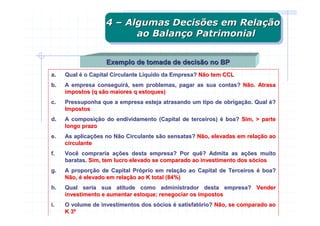 4 – Algumas Decisões em Relação
                   4 – Algumas Decisões em Relação
                         ao Balanço Patrimonial
                          ao Balanço Patrimonial

                   Exemplo de tomada de decisão no BP
a.   Qual é o Capital Circulante Líquido da Empresa? Não tem CCL
b.   A empresa conseguirá, sem problemas, pagar as sua contas? Não. Atrasa
     impostos (q são maiores q estoques)
c.   Pressuponha que a empresa esteja atrasando um tipo de obrigação. Qual é?
     Impostos
d.   A composição do endividamento (Capital de terceiros) é boa? Sim, > parte
     longo prazo
e.   As aplicações no Não Circulante são sensatas? Não, elevadas em relação ao
     circulante
f.   Você compraria ações desta empresa? Por quê? Admita as ações muito
     baratas. Sim, tem lucro elevado se comparado ao investimento dos sócios
g.   A proporção de Capital Próprio em relação ao Capital de Terceiros é boa?
     Não, é elevado em relação ao K total (84%)
h.   Qual seria sua atitude como administrador desta empresa? Vender
     investimento e aumentar estoque; renegociar os impostos
i.   O volume de investimentos dos sócios é satisfatório? Não, se comparado ao
     K 3º
 