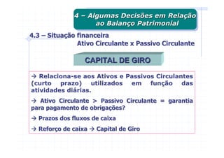 4 – Algumas Decisões em Relação
              4 – Algumas Decisões em Relação
                    ao Balanço Patrimonial
                     ao Balanço Patrimonial
4.3 – Situação financeira
               Ativo Circulante x Passivo Circulante

                 CAPITAL DE GIRO

   Relaciona-se aos Ativos e Passivos Circulantes
(curto   prazo)    utilizados em    função    das
atividades diárias.
   Ativo Circulante > Passivo Circulante = garantia
para pagamento de obrigações?
  Prazos dos fluxos de caixa
  Reforço de caixa   Capital de Giro
 