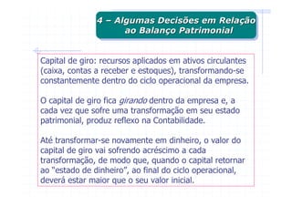 4 – Algumas Decisões em Relação
               4 – Algumas Decisões em Relação
                     ao Balanço Patrimonial
                      ao Balanço Patrimonial


Capital de giro: recursos aplicados em ativos circulantes
(caixa, contas a receber e estoques), transformando-se
constantemente dentro do ciclo operacional da empresa.

O capital de giro fica girando dentro da empresa e, a
cada vez que sofre uma transformação em seu estado
patrimonial, produz reflexo na Contabilidade.

Até transformar-se novamente em dinheiro, o valor do
capital de giro vai sofrendo acréscimo a cada
transformação, de modo que, quando o capital retornar
ao “estado de dinheiro”, ao final do ciclo operacional,
deverá estar maior que o seu valor inicial.
 