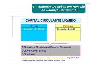 4 – Algumas Decisões em Relação
               4 – Algumas Decisões em Relação
                     ao Balanço Patrimonial
                      ao Balanço Patrimonial


    CAPITAL CIRCULANTE LÍQUIDO
          Ativo                                     Passivo
  Circulante    - $ 1.000,00                Circulante – $ 600,00




CCL = Ativo Circulante (-) Passivo Circulante
CCL = $ 1.000 (-) $ 600
CCL = $ 400
O Capital Circulante Líquido – CCL é conhecido como Capital de Giro
                     Lí
Próprio – CGP ou Capital de Giro Próprio de Curto Prazo.
Pró                              Pró
 